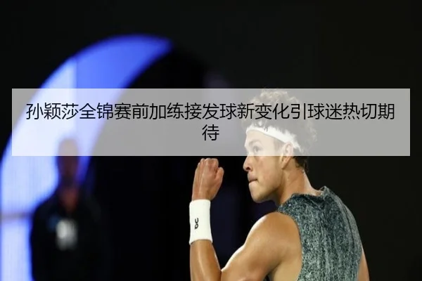孙颖莎全锦赛前加练接发球新变化引球迷热切期待